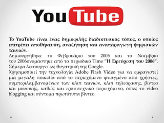 To YouTube είναι ένας δημοφιλής διαδικτυακός τόπος, ο οποίος
επιτρέπει αποθήκευση, αναζήτηση και αναπαραγωγή ψηφιακών
ταινιών.
Δημιουργήθηκε το Φεβρουάριο του 2005 και το Νοέμβριο
του 2006ονομάστηκε από το περιοδικό Time ”Η Εφεύρεση του 2006”.
Σήμερα λειτουργεί ως θυγατρική της Google.
Χρησιμοποιεί την τεχνολογία Adobe Flash Video για να εμφανιστεί
μια μεγάλη ποικιλία από το περιεχόμενο φτιαγμένο από χρήστες,
συμπεριλαμβανομένων των κλιπ ταινιών, κλιπ τηλεόρασης, βίντεο
και μουσικής, καθώς και ερασιτεχνικό περιεχόμενο, όπως το video
blogging και σύντομα πρωτότυπα βίντεο.
 