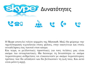 Δυνατότητες
Η Skype αποτελεί πλέον κομμάτι της Microsoft. Μαζί θα φέρουμε την
πρωτοποριακή τεχνολογία στους φίλους, στην οικογένεια και στους
συναδέλφους σας παντού στον κόσμο.
Και τώρα, οι μελλοντικές προοπτικές για τους πελάτες μας είναι
ακόμα πιο συναρπαστικές. Θα δώσουμε τη δυνατότητα σε ακόμα
περισσότερους ανθρώπους να επικοινωνούν με ακόμα περισσότερους
τρόπους που θα αλλάξουν και θα βελτιώσουν τη ζωή τους. Και αυτό
είναι μόνο η αρχή.
 