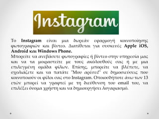 Το Instagram είναι μια δωρεάν εφαρμογή κοινοποίησης
φωτογραφιών και βίντεο. Διατίθεται για συσκευές Apple iOS,
Android και Windows Phone.
Μπορείτε να ανεβάσετε φωτογραφίες ή βίντεο στην υπηρεσία μας
και να τα μοιραστείτε με τους ακόλουθούς σας ή με μια
επιλεγμένη ομάδα φίλων. Επίσης, μπορείτε να βλέπετε, να
σχολιάζετε και να πατάτε "Μου αρέσει!" σε δημοσιεύσεις που
κοινοποιούν οι φίλοι σας στο Instagram. Οποιοσδήποτε άνω των 13
ετών μπορεί να γραφτεί με τη διεύθυνση του email του, να
επιλέξει όνομα χρήστη και να δημιουργήσει λογαριασμό.
 