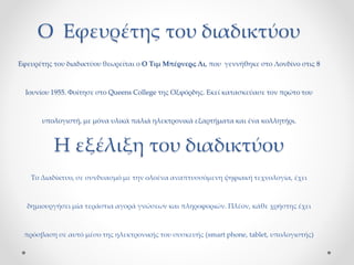 Ο Εφευρέτης του διαδικτύου
Εφευρέτης του διαδικτύου θεωρείται ο Ο Τιμ Μπέρνερς Λι, που γεννήθηκε στο Λονδίνο στις 8
Ιουνίου 1955. Φοίτησε στο Queens College της Οξφόρδης. Εκεί κατασκεύασε τον πρώτο του
υπολογιστή, με μόνα υλικά παλιά ηλεκτρονικά εξαρτήματα και ένα κολλητήρι.
Η εξέλιξη του διαδικτύου
Το Διαδίκτυο, σε συνδυασμό με την ολοένα αναπτυσσόμενη ψηφιακή τεχνολογία, έχει
δημιουργήσει μία τεράστια αγορά γνώσεων και πληροφοριών. Πλέον, κάθε χρήστης έχει
πρόσβαση σε αυτό μέσο της ηλεκτρονικής του συσκευής (smart phone, tablet, υπολογιστής)
 