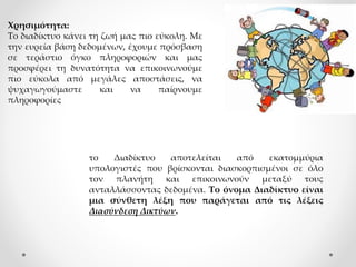 Χρησιμότητα:
Το διαδίκτυο κάνει τη ζωή μας πιο εύκολη. Με
την ευρεία βάση δεδομένων, έχουμε πρόσβαση
σε τεράστιο όγκο πληροφοριών και μας
προσφέρει τη δυνατότητα να επικοινωνούμε
πιο εύκολα από μεγάλες αποστάσεις, να
ψυχαγωγούμαστε και να παίρνουμε
πληροφορίες
το Διαδίκτυο αποτελείται από εκατομμύρια
υπολογιστές που βρίσκονται διασκορπισμένοι σε όλο
τον πλανήτη και επικοινωνούν μεταξύ τους
ανταλλάσσοντας δεδομένα. Το όνομα Διαδίκτυο είναι
μια σύνθετη λέξη που παράγεται από τις λέξεις
Διασύνδεση Δικτύων.
 