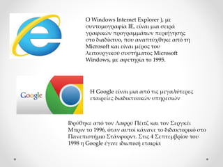 Ο Windows Internet Explorer ), με
συντομογραφία IE, είναι μια σειρά
γραφικών προγραμμάτων περιήγησης
στο διαδίκτυο, που αναπτύχθηκε από τη
Microsoft και είναι μέρος του
λειτουργικού συστήματος Microsoft
Windows, με αφετηρία το 1995.
H Google είναι μια από τις μεγαλύτερες
εταιρείες διαδικτυακών υπηρεσιών
Iδρύθηκε από τον Λαφρύ Πέιτζ και τον Σεργκέι
Μπριν το 1996, όταν αυτοί κάνανε το διδακτορικό στο
Πανεπιστήμιο Στάνφορντ. Στις 4 Σεπτεμβρίου του
1998 η Google έγινε ιδιωτική εταιρία
 
