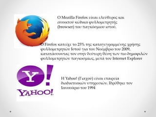 Η Yahoo! (Γιαχού) είναι εταιρεία
διαδικτυακών υπηρεσιών. Ιδρύθηκε τον
Ιανουάριο του 1994
Ο Mozilla Firefox είναι ελεύθερος και
ανοικτού κώδικα φυλλομετρητής
(browser) του παγκόσμιου ιστού.
Ο Firefox κατείχε το 25% της καταγεγραμμένης χρήσης
φυλλομετρητών Ιστού για τον Νοέμβριο του 2009,
κατατάσσοντας τον στην δεύτερη θέση των πιο δημοφιλών
φυλλομετρητών παγκοσμίως, μετά τον Internet Explorer
 