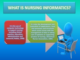 WHAT IS NURSING INFORMATICS?
It is the use of
computer technology
to support nursing
including clinical
practice, education,
administration and
research( Hebda, 1998)
It is also the development and
evaluation of applications, tools
and processes and structures
which assist nurses with the
management of data in taking
care of patients or supporting
practice of nursing. (American
Nurses Association, 1994)
 