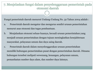 7. Menjelaskan fungsi dalam penyelenggaraan pemerintah pada
otonomi daerah
Fungsi pemerintah daerah menurut Undang-Undang No. 32 Tahun 2004 adalah :
a. Pemerintah daerah mengatur dan mengurus sendiri urusan pemerintahan
menurut asas otonomi dan tugas pembantuan.
b. Menjalankan otonomi seluas-luasnya, kecuali urusan pemerintahan yang
menjadi urusan pemerintahan dengan tujuan meningkatkan kesejahteraan
masyarakat, pelayanan umum dan daya saing daerah.
c. Pemerintah daerah dalam menyelenggarakan urusan pemerintahan
memiliki hubungan pemerintahan pusat dengan pemerintahan daerah. Dimana
hubungan tersebut meliputi wewenang, keuangan, pelayanan umum,
pemanfaatan sumber daya alam, dan sumber daya lainnya.
 
