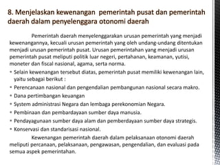 Pemerintah daerah menyelenggarakan urusan pemerintah yang menjadi
kewenangannya, kecuali urusan pemerintah yang oleh undang-undang ditentukan
menjadi urusan pemerintah pusat. Urusan pemerintahan yang menjadi urusan
pemerintah pusat meliputi politik luar negeri, pertahanan, keamanan, yutisi,
moneter dan fiscal nasional, agama, serta norma.
 Selain kewenangan tersebut diatas, pemerintah pusat memiliki kewenangan lain,
yaitu sebagai berikut :
 Perencanaan nasional dan pengendalian pembangunan nasional secara makro.
 Dana pertimbangan keuangan
 System administrasi Negara dan lembaga perekonomian Negara.
 Pembinaan dan pembardayaan sumber daya manusia.
 Pendayagunaan sumber daya alam dan pemberdayaan sumber daya strategis.
 Konservasi dan standarisasi nasional.
Kewenangan pemerintah daerah dalam pelaksanaan otonomi daerah
meliputi percanaan, pelaksanaan, pengawasan, pengendalian, dan evaluasi pada
semua aspek pemerintahan.
 