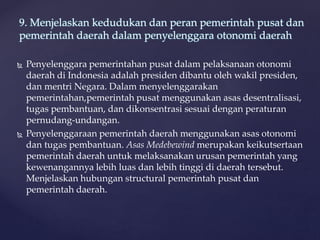  Penyelenggara pemerintahan pusat dalam pelaksanaan otonomi
daerah di Indonesia adalah presiden dibantu oleh wakil presiden,
dan mentri Negara. Dalam menyelenggarakan
pemerintahan,pemerintah pusat menggunakan asas desentralisasi,
tugas pembantuan, dan dikonsentrasi sesuai dengan peraturan
pernudang-undangan.
 Penyelenggaraan pemerintah daerah menggunakan asas otonomi
dan tugas pembantuan. Asas Medebewind merupakan keikutsertaan
pemerintah daerah untuk melaksanakan urusan pemerintah yang
kewenangannya lebih luas dan lebih tinggi di daerah tersebut.
Menjelaskan hubungan structural pemerintah pusat dan
pemerintah daerah.
9. Menjelaskan kedudukan dan peran pemerintah pusat dan
pemerintah daerah dalam penyelenggara otonomi daerah
 
