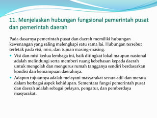 11. Menjelaskan hubungan fungsional pemerintah pusat
dan pemerintah daerah
Pada dasarnya pemerintah pusat dan daerah memiliki hubungan
kewenangan yang saling melengkapi satu sama lai. Hubungan tersebut
terletak pada visi, misi, dan tujuan masing-masing.
 Visi dan misi kedua lembaga ini, baik ditingkat lokal maupun nasional
adalah melindungi serta memberi ruang kebebasan kepada daerah
untuk mengolah dan mengurus rumah tangganya sendiri berdasarkan
kondisi dan kemampuan daerahnya.
 Adapun tujuannya adalah melayani masyarakat secara adil dan merata
dalam berbagai aspek kehidupan. Sementara fungsi pemerintah pusat
dan daerah adalah sebagai pelayan, pengatur, dan pemberdaya
masyarakat.
 