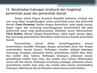 12. Menjelaskan hubungan struktural dan fungsional
pemerintah pusat dan pemerintah daerah
Dalam sistem Negara Kesatuan Republik Indonesia terdapat dua
cara yang dapat menghubungkan antara pemerintah pusat dan pemeritah
daerah. Cara Pertama, disebut dengan Sentralisasi, yakni segala urusan,
fungsi, tugas, dan wewenang penyelenggaraan pemerintahan ada pada
pemerintah pusat yang pelaksanaannya dilakukan secara dekonsentrasi.
Cara Kedua, dikenal sebagai Desentralisasi, yakni segala urusan, tugas,
dan wewenang pemerintahan diserahkan seluas-luasnya kepada pemerintah
daerah.
Pemerintahan daerah dalam menyelenggarakan urusan
pemerintahan memiliki hubungan dengan pemerintah pusat dan dengan
pemerintahan daerah lainnya. Hubungan tersebut meliputi hubungan
wewenang, keuangan, pelayanan umum, pemanfaatan sumber daya alam,
dan sumber daya lainnya. Hubungan keuangan, pelayanan umum,
pemanfaatan sumber daya alam, dan sumber daya lainnya dilaksanakan
secara adil dan selaras. Hubungan wewenang, keuangan, pelayanan umum,
pemanfaatan sumber daya alam, dan sumber daya lainnya menimbulkan
hubungan administrasi dan kewilayahan antarsusunan pemerintahan.
 