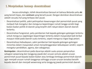 1.Menjelaskan konsep desentralisasi
Secara etimologis, istilah desentralisasi berasal ari bahasa Belanda yaitu de
yang berarti lepas, dan centrum yang berarti pusat. Dengan demikian desentralisasi
adalah sesuatu hal yang terlepas dari pusat.
• Desentralisasi politik, yakni pelimpahan kewenangan dari pemerintah pusat yang
meliputi hak mengatur dan mengurus kepentingan rumah tangga sendiri bagi
badan-badan politik di daerah yang terpilih oleh rakyat dalam daerah-daerah
tertentu.
• Desentralisai fungsional, yaitu pemberian hak kapada golongan-golongan tertentu
untuk mengurus segolongan kepentingan tertentu dalam masyarakat baik terikat
maupun tidak pada daerah suatu tertentu, sepeti mengurus irigasi bagi petani.
• Desentralisasi kebudayaan, yakni pemberian hak kepada golongan-golongan
minoritas dalam masyarakat untuk menyelenggarakan kebudayaan sendiri, seperti
mengatur pendidikan, agama, dan sebagainya.
Kesimpulan : desentralisasi pada dasarnya adalah suatu proses penyerahan
sebagian wewenang dan tanggung jawab dari urusan semula adalah urusan
pemerintah pusat kepada badan-badan atau lembaga-lembaga pemerintah daerah
agar menjadi urusan rumah tangganya sehingga urusan-urusan tersebut beralih
kepada daerah dan menjadi wewenang serta tanggung jawab pemerintah daerah.
 