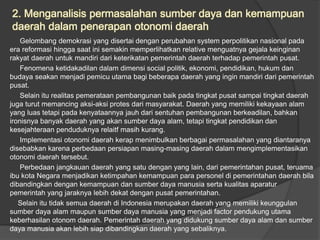 2. Menganalisis permasalahan sumber daya dan kemampuan
daerah dalam penerapan otonomi daerah
Gelombang demokrasi yang disertai dengan perubahan system perpolitikan nasional pada
era reformasi hingga saat ini semakin memperlihatkan relative menguatnya gejala keinginan
rakyat daerah untuk mandiri dari keterikatan pemerintah daerah terhadap pemerintah pusat.
Fenomena ketidakadilan dalam dimensi social politik, ekonomi, pendidikan, hukum dan
budaya seakan menjadi pemicu utama bagi beberapa daerah yang ingin mandiri dari pemerintah
pusat.
Selain itu realitas pemerataan pembangunan baik pada tingkat pusat sampai tingkat daerah
juga turut memancing aksi-aksi protes dari masyarakat. Daerah yang memiliki kekayaan alam
yang luas tetapi pada kenyataannya jauh dari sentuhan pembangunan berkeadilan, bahkan
ironisnya banyak daerah yang akan sumber daya alam, tetapi tingkat pendidikan dan
kesejahteraan penduduknya relaitf masih kurang.
Implementasi otonomi daerah kerap menimbulkan berbagai permasalahan yang diantaranya
disebabkan karena perbedaan persiapan masing-masing daerah dalam mengimplementasikan
otonomi daerah tersebut.
Perbedaan jangkauan daerah yang satu dengan yang lain, dari pemerintahan pusat, teruama
ibu kota Negara menjadikan ketimpahan kemampuan para personel di pemerintahan daerah bila
dibandingkan dengan kemampuan dan sumber daya manusia serta kualitas aparatur
pemerintah yang jaraknya lebih dekat dengan pusat pemerintahan.
Selain itu tidak semua daerah di Indonesia merupakan daerah yang memiliki keunggulan
sumber daya alam maupun sumber daya manusia yang menjadi factor pendukung utama
keberhasilan otonom daerah. Pemerintah daerah yang didukung sumber daya alam dan sumber
daya manusia akan lebih siap dibandingkan daerah yang sebaliknya.
 