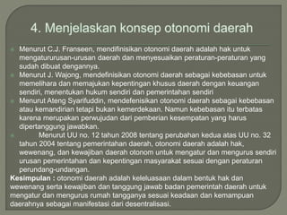  Menurut C.J. Franseen, mendifinisikan otonomi daerah adalah hak untuk
mengatururusan-urusan daerah dan menyesuaikan peraturan-peraturan yang
sudah dibuat dengannya.
 Menurut J. Wajong, mendefinisikan otonomi daerah sebagai kebebasan untuk
memelihara dan memajukan kepentingan khusus daerah dengan keuangan
sendiri, menentukan hukum sendiri dan pemerintahan sendiri
 Menurut Ateng Syarifuddin, mendefenisikan otonomi daerah sebagai kebebasan
atau kemandirian tetapi bukan kemerdekaan. Namun kebebasan itu terbatas
karena merupakan perwujudan dari pemberian kesempatan yang harus
dipertanggung jawabkan.
 Menurut UU no. 12 tahun 2008 tentang perubahan kedua atas UU no. 32
tahun 2004 tentang pemerintahan daerah, otonomi daerah adalah hak,
wewenang, dan kewajiban daerah otonom untuk mengatur dan mengurus sendiri
urusan pemerintahan dan kepentingan masyarakat sesuai dengan peraturan
perundang-undangan.
Kesimpulan : otonomi daerah adalah keleluasaan dalam bentuk hak dan
wewenang serta kewajiban dan tanggung jawab badan pemerintah daerah untuk
mengatur dan mengurus rumah tangganya sesuai keadaan dan kemampuan
daerahnya sebagai manifestasi dari desentralisasi.
 