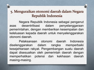 5. Menguraikan otonomi daerah dalam Negara
Republik Indonesia
Negara Republik Indonesia sebagai penganut
asas desentrilisasi dalam penyelanggaraan
pemerintahan, dengan memberikan kesempatan dan
keleluasan kepada daerah untuk menyelenggarakan
otonomi daerah.
Pelaksanaan otonomi daerah Indonesia
diselenggarakan dalam rangka memperbaiki
kesejehtaraan rakyat. Pengembangan suatu daerah
dapat disesuaikan oleh pemerintah daerah dengan
memperhatikan potensi dan kekhasan daerah
masing-masing.
 