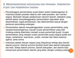 6. MENDESKRIPSIKAN KEDUDUKAN DAN PERANAN PEMERINTAH
PUSAT DAN PEMERINTAH DAERAH
 Penyelenggara pemerintahan pusat dalam sistem ketatanegaraan di
Indonesia adalah presiden dibantu oleh wakil presiden, dan menteri
negara. Berkaitan dengan pelaksanaan otonomi daerah, kebijakan yang
diambil dalam menyelenggarakan pemerintahan digunakan asas
desentralisasi, tugas pembantuan, dan dekonsentrasi sesuai dengan
peraturan perundang-undangan.
 Pemerintahan daerah menyelenggarakan urusan pemerintahan yang
menjadi kewenangannya, kecuali urusan pemerintahan yang oleh
Undang-undang ditentukan menjadi urusan pemerintah pusat. Urusan
pemerintahan yang menjadi urusan pemerintah pusat meliputi politik luar
negeri, pertahanan, keamanan, yustisi, moneter dan fiskal nasional,
agama, serta norma
 Indonesia adalah sebuah negara yang wilayahnya terbagi atas daerah-
daerah provinsi. Daerah provinsi tersebut terdiri atas daerah kabupaten
dan kota. Setiap daerah provinsi, daerah kabupaten, dan daerah kota
mempunyai pemerintahan daerah yang diatur dengan undang-undang.
 