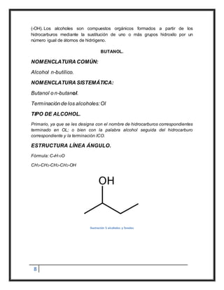 8
(-OH). Los alcoholes son compuestos orgánicos formados a partir de los
hidrocarburos mediante la sustitución de uno o más grupos hidroxilo por un
número igual de átomos de hidrógeno.
BUTANOL.
NOMENCLATURA COMÚN:
Alcohol n-butílico.
NOMENCLATURA SISTEMÁTICA:
Butanol o n-butanol.
Terminación de los alcoholes:Ol
TIPO DE ALCOHOL.
Primario, ya que se les designa con el nombre de hidrocarburos correspondientes
terminado en OL; o bien con la palabra alcohol seguida del hidrocarburo
correspondiente y la terminación ICO.
ESTRUCTURA LÍNEA ÁNGULO.
Fórmula: C4H10O
CH3-CH2-CH2-CH2-OH
Ilustración 5 alcoholes y fenoles
 