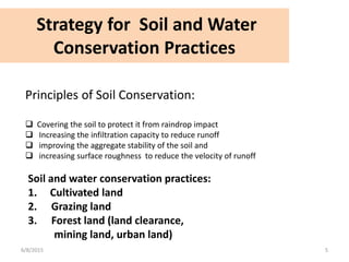 Strategy for Soil and Water
Conservation Practices
6/8/2015 5
Principles of Soil Conservation:
 Covering the soil to protect it from raindrop impact
 Increasing the infiltration capacity to reduce runoff
 improving the aggregate stability of the soil and
 increasing surface roughness to reduce the velocity of runoff
Soil and water conservation practices:
1. Cultivated land
2. Grazing land
3. Forest land (land clearance,
mining land, urban land)
 