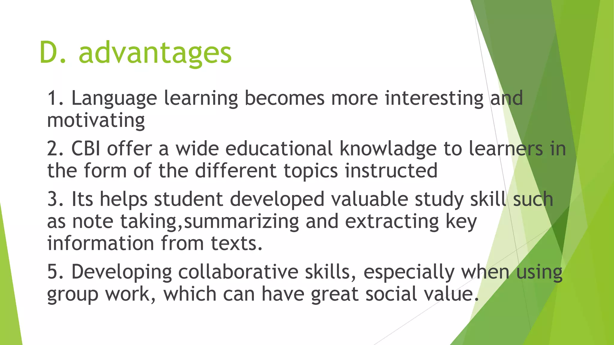 D. advantages
1. Language learning becomes more interesting and
motivating
2. CBI offer a wide educational knowladge to learners in
the form of the different topics instructed
3. Its helps student developed valuable study skill such
as note taking,summarizing and extracting key
information from texts.
5. Developing collaborative skills, especially when using
group work, which can have great social value.