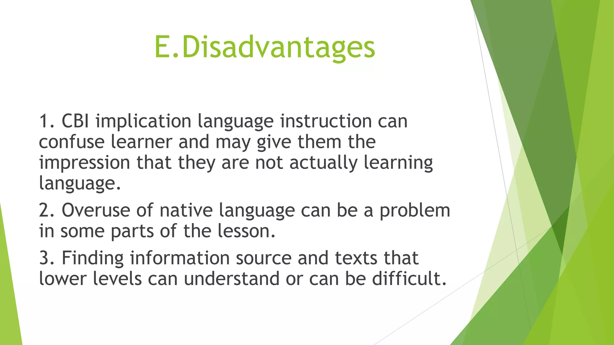 E.Disadvantages
1. CBI implication language instruction can
confuse learner and may give them the
impression that they are not actually learning
language.
2. Overuse of native language can be a problem
in some parts of the lesson.
3. Finding information source and texts that
lower levels can understand or can be difficult.