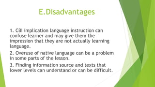 E.Disadvantages
1. CBI implication language instruction can
confuse learner and may give them the
impression that they are not actually learning
language.
2. Overuse of native language can be a problem
in some parts of the lesson.
3. Finding information source and texts that
lower levels can understand or can be difficult.