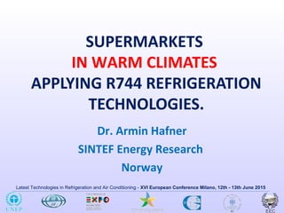 Latest Technologies in Refrigeration and Air Conditioning - XVI European Conference Milano, 12th - 13th June 2015
SUPERMARKETS
IN WARM CLIMATES
APPLYING R744 REFRIGERATION
TECHNOLOGIES.
Dr. Armin Hafner
SINTEF Energy Research
Norway
 