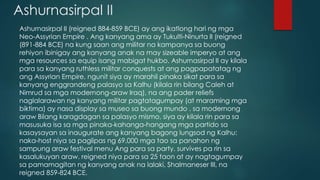 Ashurnasirpal II
Ashurnasirpal II (reigned 884-859 BCE) ay ang ikatlong hari ng mga
Neo-Assyrian Empire . Ang kanyang ama ay Tukulti-Ninurta II (reigned
(891-884 BCE) na kung saan ang militar na kampanya sa buong
rehiyon ibinigay ang kanyang anak na may sizeable imperyo at ang
mga resources sa equip isang mabigat hukbo. Ashurnasirpal II ay kilala
para sa kanyang ruthless militar conquests at ang pagpapatatag ng
ang Assyrian Empire, ngunit siya ay marahil pinaka sikat para sa
kanyang enggrandeng palasyo sa Kalhu (kilala rin bilang Caleh at
Nimrud sa mga modernong-araw Iraq), na ang pader reliefs
naglalarawan ng kanyang militar pagtatagumpay (at maraming mga
biktima) ay nasa display sa museo sa buong mundo . sa modernong
araw Bilang karagdagan sa palasyo mismo, siya ay kilala rin para sa
masusuka isa sa mga pinaka-kahanga-hangang mga partido sa
kasaysayan sa inaugurate ang kanyang bagong lungsod ng Kalhu:
naka-host niya sa paglipas ng 69,000 mga tao sa panahon ng
sampung araw festival menu Ang para sa party. survives pa rin sa
kasalukuyan araw. reigned niya para sa 25 taon at ay nagtagumpay
sa pamamagitan ng kanyang anak na lalaki, Shalmaneser III, na
reigned 859-824 BCE.
 