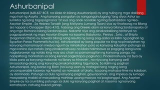Ashurbanipal
Ashurbanipal (668-627 BCE, na kilala rin bilang Assurbanipal) ay ang huling ng mga dakilang
mga hari ng Assyria . Ang kanyang pangalan ay nangangahulugang "ang diyos Ashur ay
lumikha ng isang tagapagmana "at siya ang anak na lalaki ng King Esarhaddon ng Neo-
Assyrian Empire . Sa Hebreo Tanakh (ang Kristiyano Lumang Tipan) siya ay tinatawag na Bilang
(e) nappar o Osnapper (Ezra 4:10), habang ang Greeks alam sa kanya bilang Sardanapolos at
ang mga Romano bilang Sardanapulus. Nakamit niya ang pinakadakilang teritoryal na
pagpapalawak ng mga Assyrian Empire na kasama Babylonia , Persiya , Syria , at Ehipto
(bagaman Ehipto ay nawala bilang isang resulta ng isang pag-aalsa sa ilalim ng paghari ng
Egyptian Parao Psammetichus ko). Ashurbanipal ay isang popular na king na pinasiyahan ng
kanyang mamamayan medyo ngunit ay minarkahan para sa kanyang kalupitan patungo sa
mga kanino siya natalo (ang pinakamahusay na kilala halimbawa sa pagiging isang lunas
naglalarawan ng natalo king may aso chain sa pamamagitan ng kanyang panga, na
napipilitang manirahan sa isang kennel pagkatapos pagkuha ). Pinakamahusay na Siya ay
kilala para sa kanyang malawak na library sa Nineveh , na niya ang kanyang sarili
isinasaalang-alang ang kanyang pinakamalaking tagumpay. Sa ilalim ng paghari
Ashurbanipal, ang bansa ng Elam (na kung saan ay matagal nang naging isang
unconquerable kaaway ng Assyria) ay nawasak at Urartu, isa pang mahaba-time na kalaban,
ay dominado. Patungo sa dulo ng kanyang paghari, gayunpaman, ang imperyo ay lumago
masyadong malaki at masyadong mahirap upang maayos na ipagtanggol. Ang Assyrian
Empire ay na crumbling patungo sa dulo ng kanyang paghari at, kasama ng kanyang
kamatayan, nahulog bukod ganap.
 
