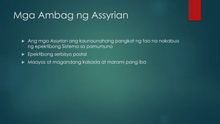Mga Ambag ng Assyrian
 Ang mga Assyrian ang kaunaunahang pangkat ng tao na nakabuo
ng epektibong Sistema sa pamumuno
 Epektibong serbisyo postal
 Maayos at magandang kalsada at marami pang iba
 