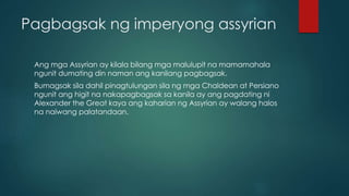 Pagbagsak ng imperyong assyrian
Ang mga Assyrian ay kilala bilang mga malulupit na mamamahala
ngunit dumating din naman ang kanilang pagbagsak.
Bumagsak sila dahil pinagtulungan sila ng mga Chaldean at Persiano
ngunit ang higit na nakapagbagsak sa kanila ay ang pagdating ni
Alexander the Great kaya ang kaharian ng Assyrian ay walang halos
na naiwang palatandaan.
 