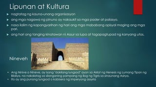 Lipunan at Kultura
 nagtatag ng kauna-unang organisasyon
 ang mga nagawa ng pinuno ay nakaukit sa mga pader at palasyo.
 nasa ilalim ng kapangyarihan ng hari ang mga mababang opisyal maging ang mga
pari.
 ang hari ang tanging kinatawan ni Assur sa lupa at tagapagtupad ng kanyang utos.
Nineveh
• Ang Ninive o Nineve, ay isang "dakilang lungsod" ayon sa Aklat ng Henesis ng Lumang Tipan ng
Bibliya, na nakalatag sa silanganing pampang ng Ilog ng Tigris sa sinaunang Asirya.
• Ito ay ang punong lungsod o kabisera ng imperyong assyria
 