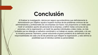 Al finalizar la investigación, damos por seguro que entendimos que definidamente la
Administración por Objetivo ayuda a superar muchos de los problemas crónicos de los
administradores y profesionales de una empresa con futuro: nos proporciona un medio para
medir el verdadero aporte del personal de la empresa, a definir metas comunes de las
personas y de la organización y al medir los aportes individuales a tales metas, es más
probable que se obtenga un esfuerzo coordinado y un trabajo en equipo, estimulado, a la vez,
la iniciativa personal. Asimismo, prever soluciones al grave problema de la definición de las
responsabilidades de cada una de las personas que integran la organización, y esto elimina la
posibilidad que el individuo cambie su personalidad.
 