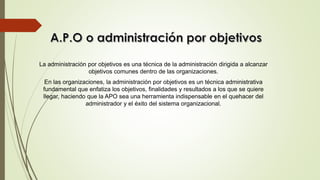 La administración por objetivos es una técnica de la administración dirigida a alcanzar
objetivos comunes dentro de las organizaciones.
En las organizaciones, la administración por objetivos es un técnica administrativa
fundamental que enfatiza los objetivos, finalidades y resultados a los que se quiere
llegar, haciendo que la APO sea una herramienta indispensable en el quehacer del
administrador y el éxito del sistema organizacional.
 