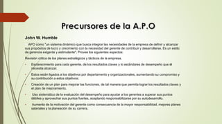 John W. Humble
la APO como "un sistema dinámico que busca integrar las necesidades de la empresa de definir y alcanzar
sus propósitos de lucro y crecimiento con la necesidad del gerente de contribuir y desarrollarse. Es un estilo
de gerencia exigente y estimulante". Provee los siguientes aspectos:
Revisión critica de los planes estratégicos y tácticos de la empresa.
• Esclarecimiento para cada gerente, de los resultados claves y lo estándares de desempeño que él
necesita alcanzar.
• Estos están ligados a los objetivos por departamento y organizacionales, aumentando su compromiso y
su contribución a estos objetivos;
• Creación de un plan para mejorar las funciones, de tal manera que permita lograr los resultados claves y
el plan de mejoramiento.
• Uso sistemático de la evaluación del desempeño para ayudar a los gerentes a superar sus puntos
débiles y aprovechar sus puntos fuertes, aceptando responsabilizarse por su autodesarrollo.
• Aumento de la motivación del gerente como consecuencia de la mayor responsabilidad, mejores planes
salariales y la planeación de su carrera.
 