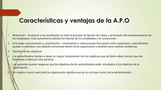 1. Motivación - Involucrar a los empleados en todo el proceso de fijación de metas y el fomento del empoderamiento de
los empleados. Esto aumenta la satisfacción laboral de los empleados y el compromiso.
2. Una mejor comunicación y coordinación - comentarios e interacciones frecuentes entre superiores y subordinados
ayudan a mantener una relación armoniosa dentro de la organización y también para resolver problemas.
3. Claridad de los objetivos
4. Los subordinados tienden a tener un mayor compromiso con los objetivos que se fijaron ellos mismos que las
impuestas a ellos por otra persona.
5. Los gerentes pueden asegurar que los objetivos de los subordinados están vinculados a los objetivos de la
organización.
6. Un objetivo común para toda la organización significa que es un principio rector de la administración.
 