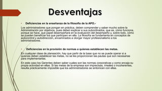 • Deficiencias en la enseñanza de la filosofía de la APO.-
Los administradores que pongan en práctica, deben comprender y saber mucho sobre la
Administración por objetivos, pues deben explicar a sus subordinados, que es, cómo funciona,
porque se hace, que papel desempeñará en la evaluación del desempeño y, sobre todo, cómo
se pueden beneficiar los que participen en ella. La filosofía se fundamenta en conceptos de
autocontrol y autodirección, encaminados a otorgar mayor profesionalismo a los
administradores.
• Deficiencias en la provisión de normas a quienes establecen las metas.
En cualquier clase de planeación, hay que partir de la base que no se puede operar si a
quienes deben establecer las metas, no se les proporcionan las pautas que son necesarias
para implementarlas.
En este caso los Gerentes deben saber cuales son las normas corporativas y como encaja su
propia actividad en ellas. Si las metas de la empresa son imprecisas, irreales o incoherentes,
resulta prácticamente imposible que los administradores se sintonicen con ellas.
 