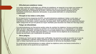 • Dificultad para establecer metas:
Las metas realmente verificables son difíciles de establecer, en especial si se quiere que posean el
grado adecuado de rigidez y flexibilidad un trimestre tras otro y un año tras otro. En ocasiones,
quienes participan en programas de la APO, informan que la preocupación excesiva por los
resultados económicos, presionan demasiado, lo que puede estimular un comportamiento
cuestionable.
• Hincapié en las metas a corto plazo.
En la mayoría de los programas de APO, los administradores establecen metas a corto plazo, un
trimestre o menos, pocas veces por un año. Es evidente que surge el peligro de dar demasiada
importancia al corto plazo, quizá a expensas del largo plazo. Esto significa que los superiores siempre
deben asegurarse de que los planes se hayan diseñado para favorecer las metas de más largo plazo.
• Peligro de Inflexibilidad.
Los administradores con frecuencia vacilan antes de cambiar los objetivos. Aunque quizá las metas
dejen de tener significado cuando se cambian con mucha frecuencia y no representen un resultado
bien pensado y planeado, de todas formas es no se puede esperar que un administrador se esfuerce
por una meta que ya resulta anticuada debido a una revisión de los objetivos de la empresa por
cambio de premisas o por modificación de políticas.
• Otros peligros.
En el deseo por hacer que las metas sean verificables, las personas quizás se excedan en el uso de
metas cuantitativas e intenten utilizar números en áreas donde no son aplicables, o pueden restar
valor a metas importantes que son difíciles de expresar en términos de resultados finales.
En ocasiones los administradores no saben utilizar los objetivos como una fuerza constructiva, a
pesar de contar con la ayuda de sus superiores.
 