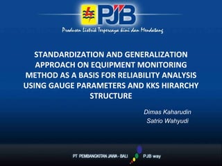 STANDARDIZATION AND GENERALIZATION
APPROACH ON EQUIPMENT MONITORING
METHOD AS A BASIS FOR RELIABILITY ANALYSIS
USING GAUGE PARAMETERS AND KKS HIRARCHY
STRUCTURE
Dimas Kaharudin
Satrio Wahyudi
 
