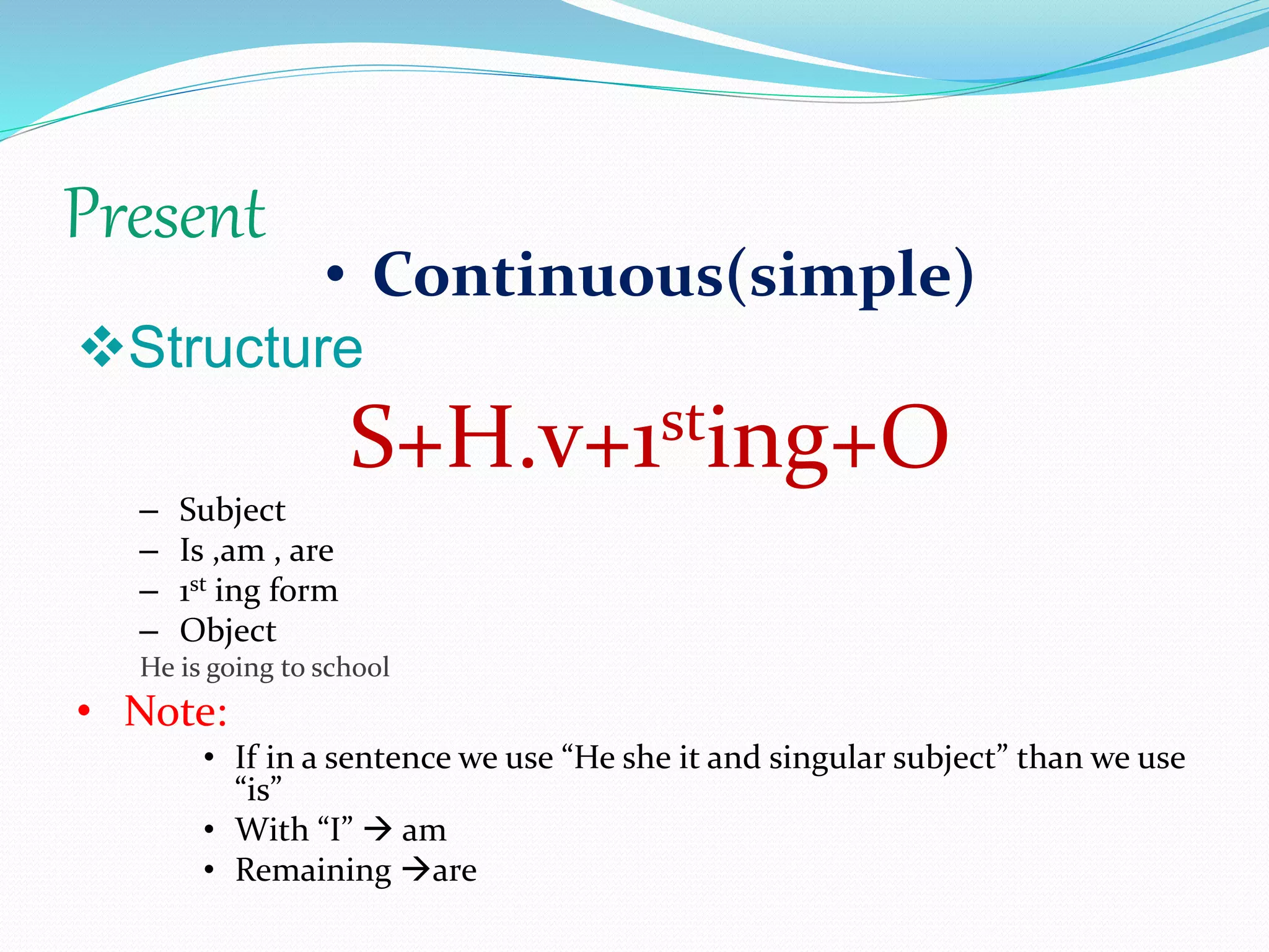 Present
• Continuous(simple)
Structure
S+H.v+1sting+O
– Subject
– Is ,am , are
– 1st ing form
– Object
He is going to school
• Note:
• If in a sentence we use “He she it and singular subject” than we use
“is”
• With “I”  am
• Remaining are
 