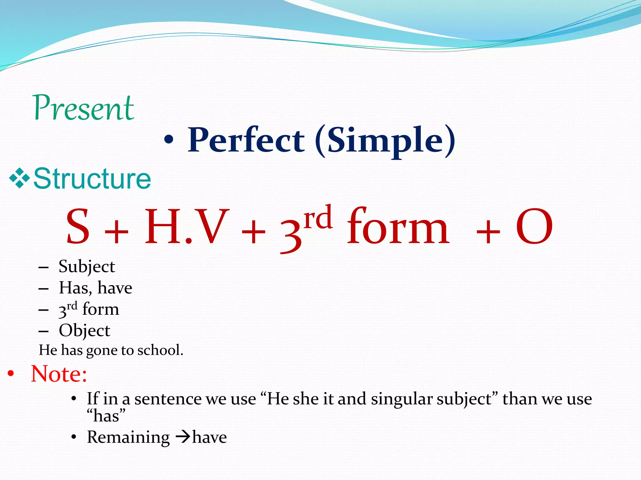 Present
• Perfect (Simple)
Structure
S + H.V + 3rd form + O
– Subject
– Has, have
– 3rd form
– Object
He has gone to school.
• Note:
• If in a sentence we use “He she it and singular subject” than we use
“has”
• Remaining have
 