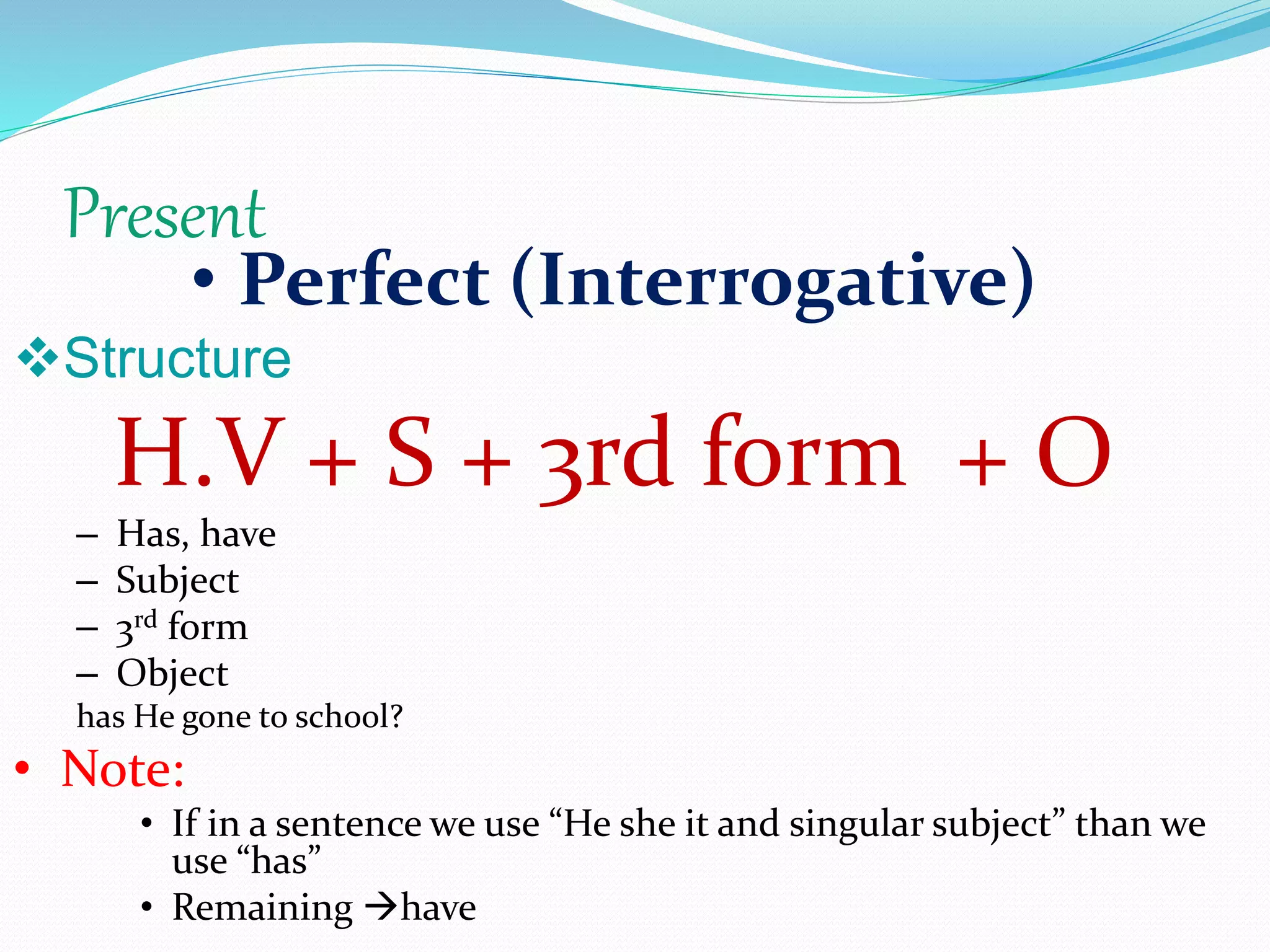 Present
• Perfect (Interrogative)
Structure
H.V + S + 3rd form + O
– Has, have
– Subject
– 3rd form
– Object
has He gone to school?
• Note:
• If in a sentence we use “He she it and singular subject” than we
use “has”
• Remaining have
 