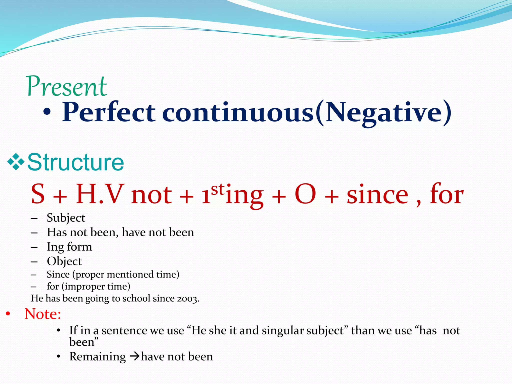Present
• Perfect continuous(Negative)
Structure
S + H.V not + 1sting + O + since , for
– Subject
– Has not been, have not been
– Ing form
– Object
– Since (proper mentioned time)
– for (improper time)
He has been going to school since 2003.
• Note:
• If in a sentence we use “He she it and singular subject” than we use “has not
been”
• Remaining have not been
 