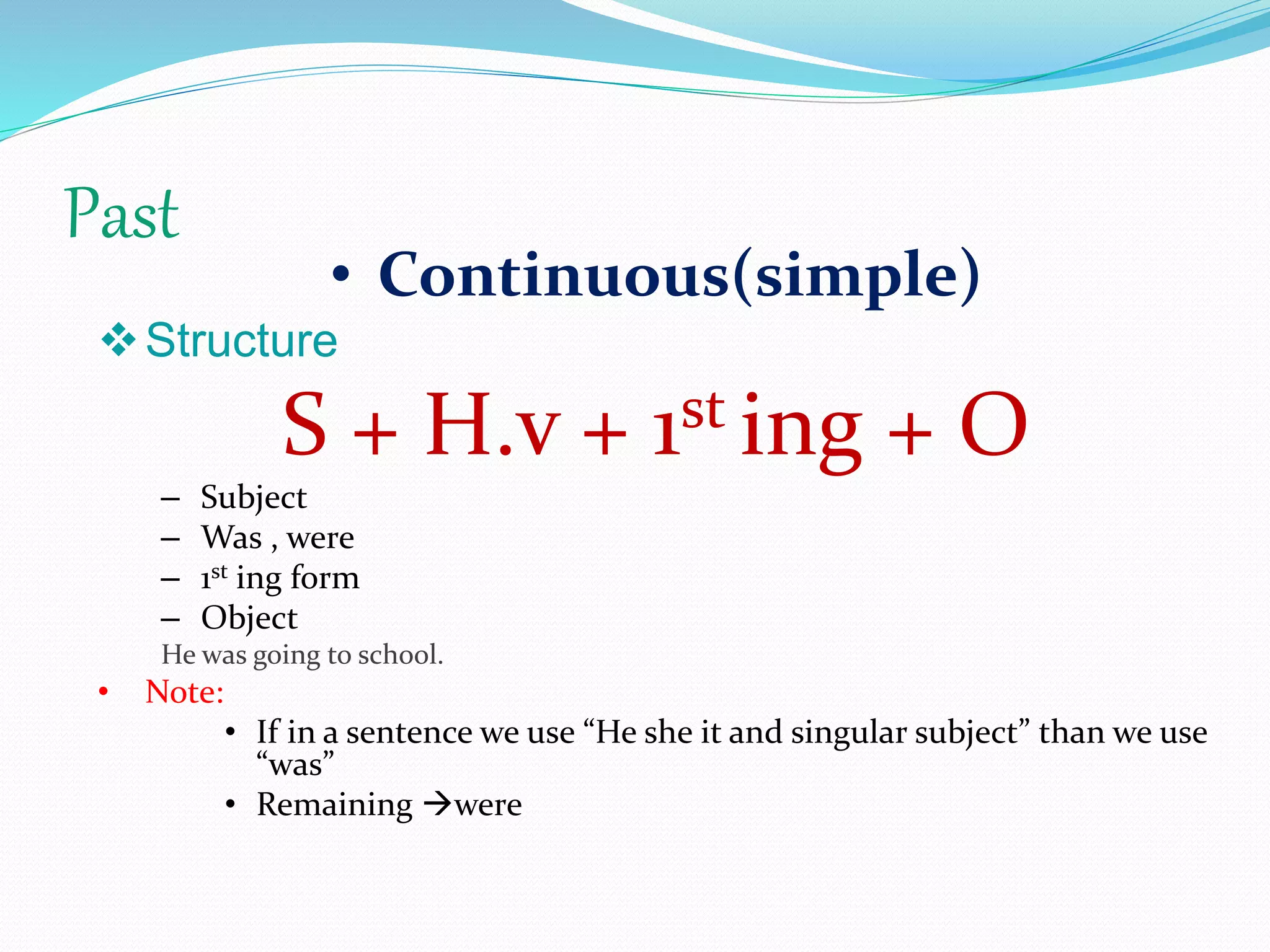 Past
• Continuous(simple)
Structure
S + H.v + 1st ing + O
– Subject
– Was , were
– 1st ing form
– Object
He was going to school.
• Note:
• If in a sentence we use “He she it and singular subject” than we use
“was”
• Remaining were
 