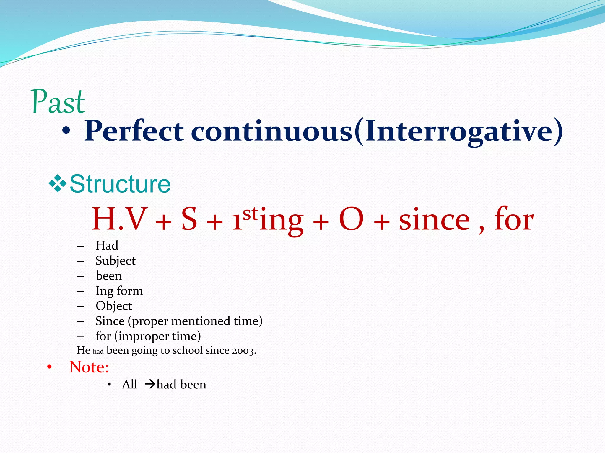 Past
• Perfect continuous(Interrogative)
Structure
H.V + S + 1sting + O + since , for
– Had
– Subject
– been
– Ing form
– Object
– Since (proper mentioned time)
– for (improper time)
He had been going to school since 2003.
• Note:
• All had been
 