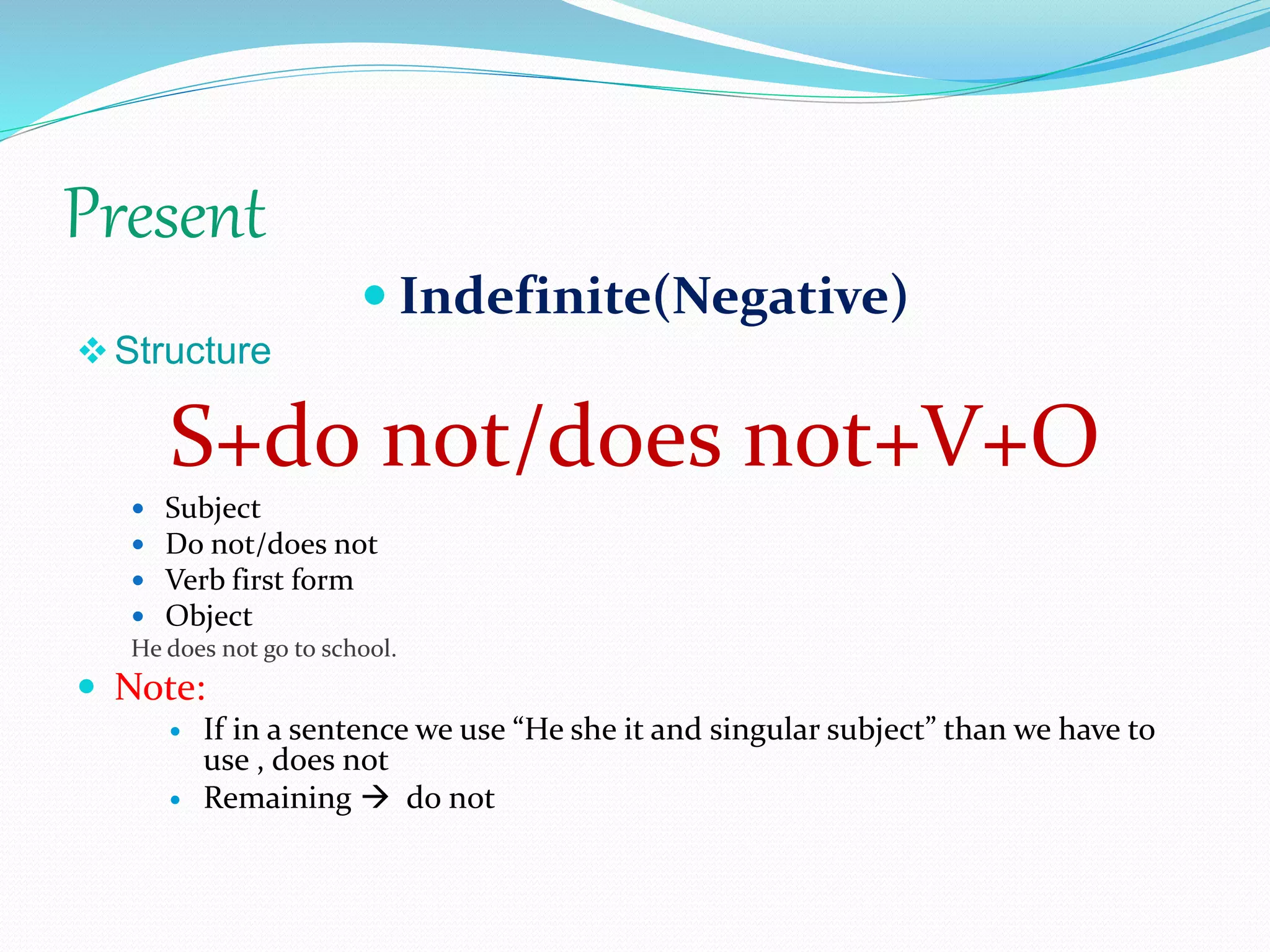 Present
 Indefinite(Negative)
Structure
S+do not/does not+V+O
 Subject
 Do not/does not
 Verb first form
 Object
He does not go to school.
 Note:
 If in a sentence we use “He she it and singular subject” than we have to
use , does not
 Remaining  do not
 