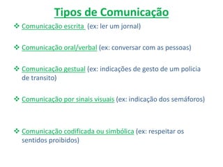 Tipos de Comunicação
 Comunicação escrita (ex: ler um jornal)
 Comunicação oral/verbal (ex: conversar com as pessoas)
 Comunicação gestual (ex: indicações de gesto de um policia
de transito)
 Comunicação por sinais visuais (ex: indicação dos semáforos)
 Comunicação codificada ou simbólica (ex: respeitar os
sentidos proibidos)
 