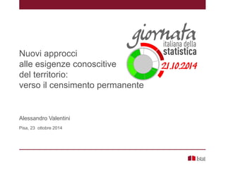 Nuovi approcci
alle esigenze conoscitive
del territorio:
verso il censimento permanente
Alessandro Valentini
Pisa, 23 ottobre 2014
 