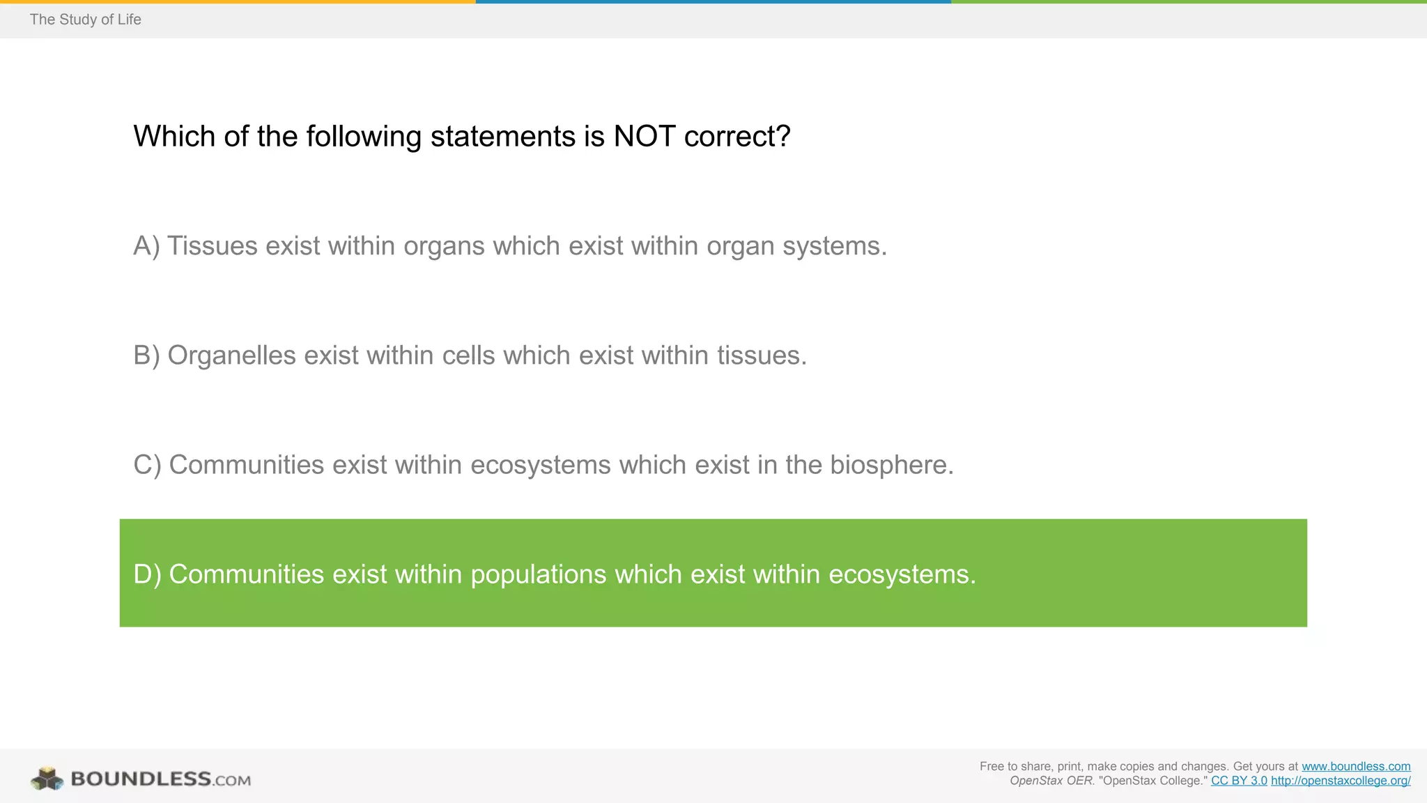 Free to share, print, make copies and changes. Get yours at www.boundless.com
OpenStax OER. "OpenStax College." CC BY 3.0 http://openstaxcollege.org/
The Study of Life
Which of the following statements is NOT correct?
A) Tissues exist within organs which exist within organ systems.
B) Organelles exist within cells which exist within tissues.
C) Communities exist within ecosystems which exist in the biosphere.
D) Communities exist within populations which exist within ecosystems.
 