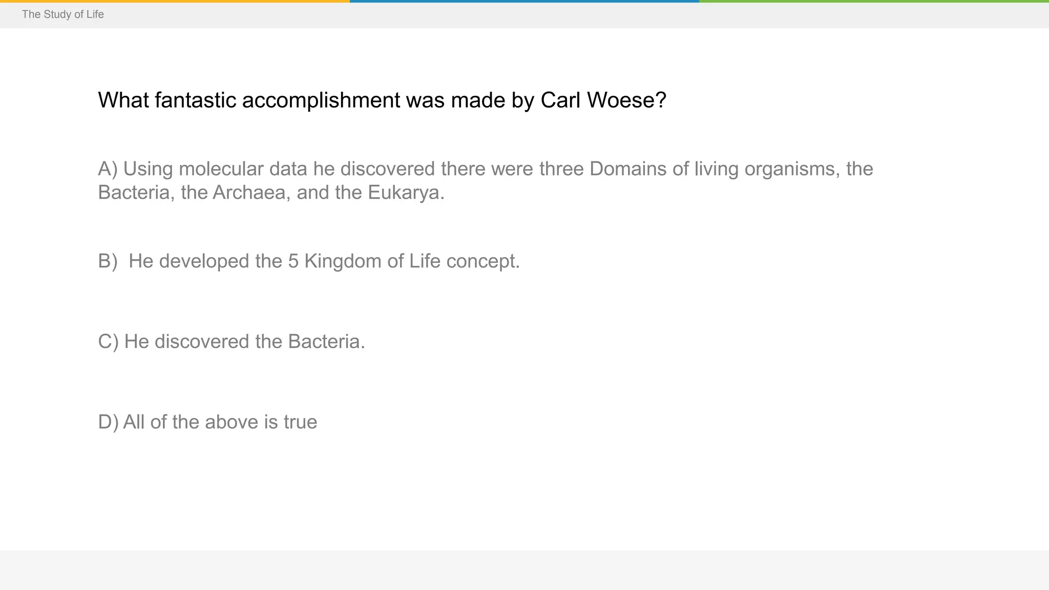 The Study of Life
What fantastic accomplishment was made by Carl Woese?
A) Using molecular data he discovered there were three Domains of living organisms, the
Bacteria, the Archaea, and the Eukarya.
B) He developed the 5 Kingdom of Life concept.
C) He discovered the Bacteria.
D) All of the above is true
 