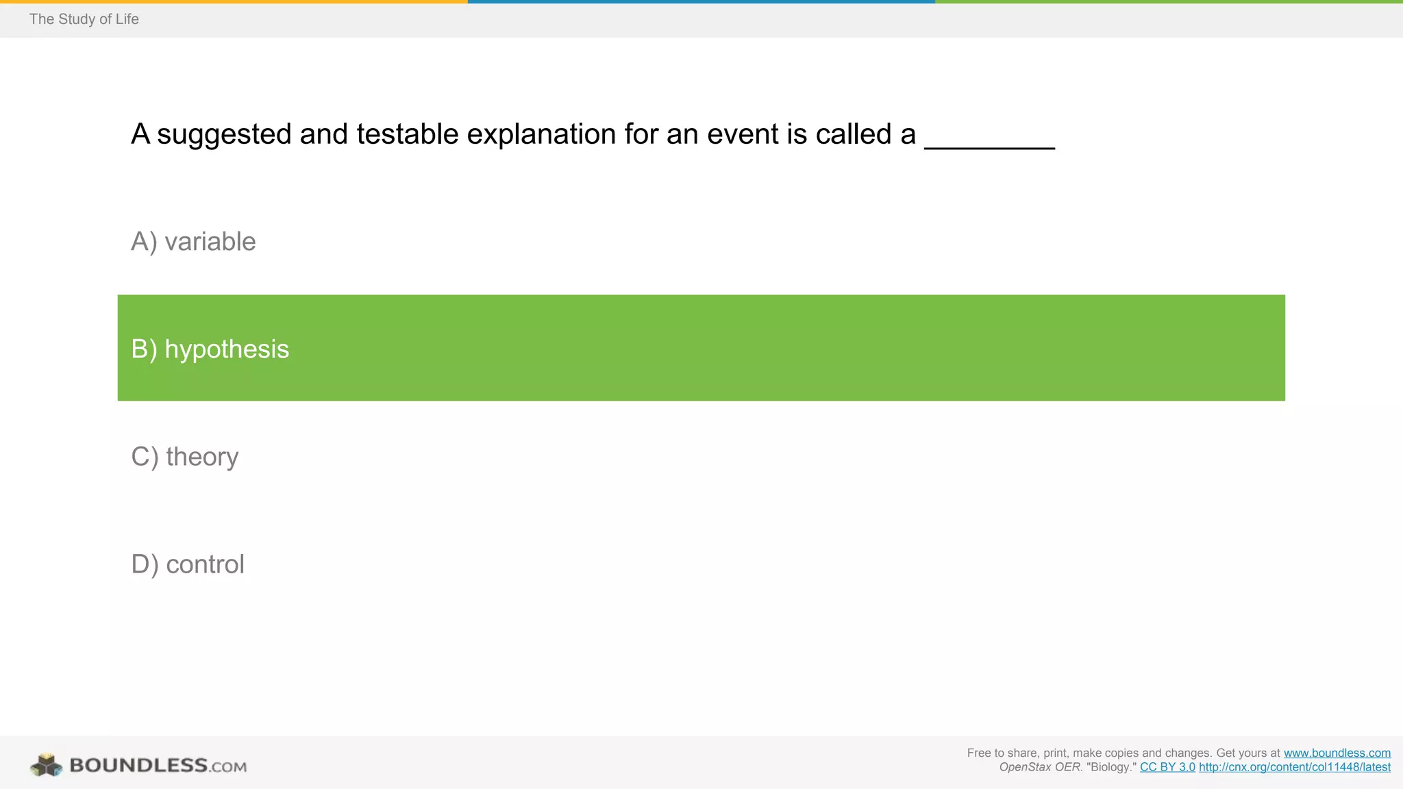 Free to share, print, make copies and changes. Get yours at www.boundless.com
OpenStax OER. "Biology." CC BY 3.0 http://cnx.org/content/col11448/latest
The Study of Life
A suggested and testable explanation for an event is called a ________
A) variable
B) hypothesis
C) theory
D) control
 