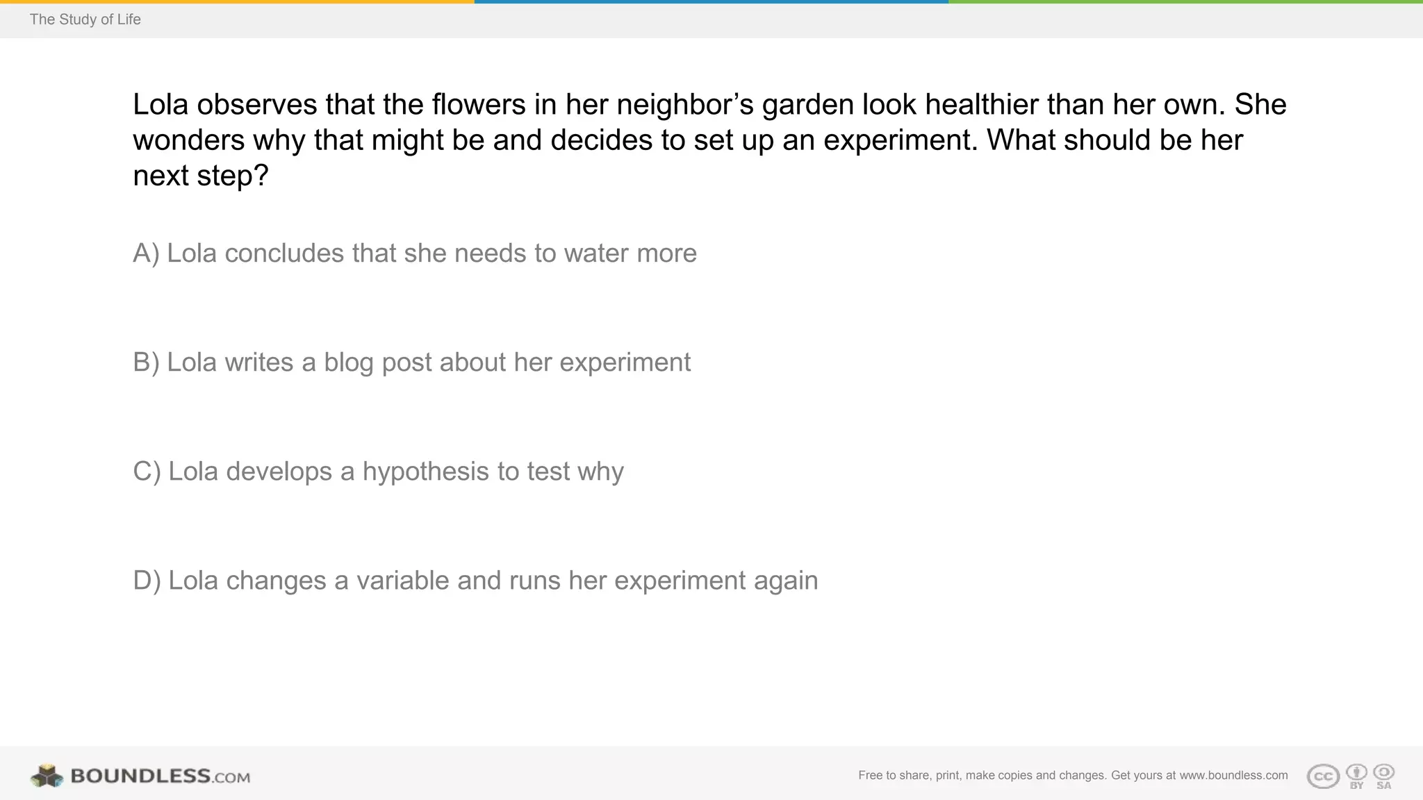 Free to share, print, make copies and changes. Get yours at www.boundless.com
The Study of Life
Lola observes that the flowers in her neighbor’s garden look healthier than her own. She
wonders why that might be and decides to set up an experiment. What should be her
next step?
A) Lola concludes that she needs to water more
B) Lola writes a blog post about her experiment
C) Lola develops a hypothesis to test why
D) Lola changes a variable and runs her experiment again
 