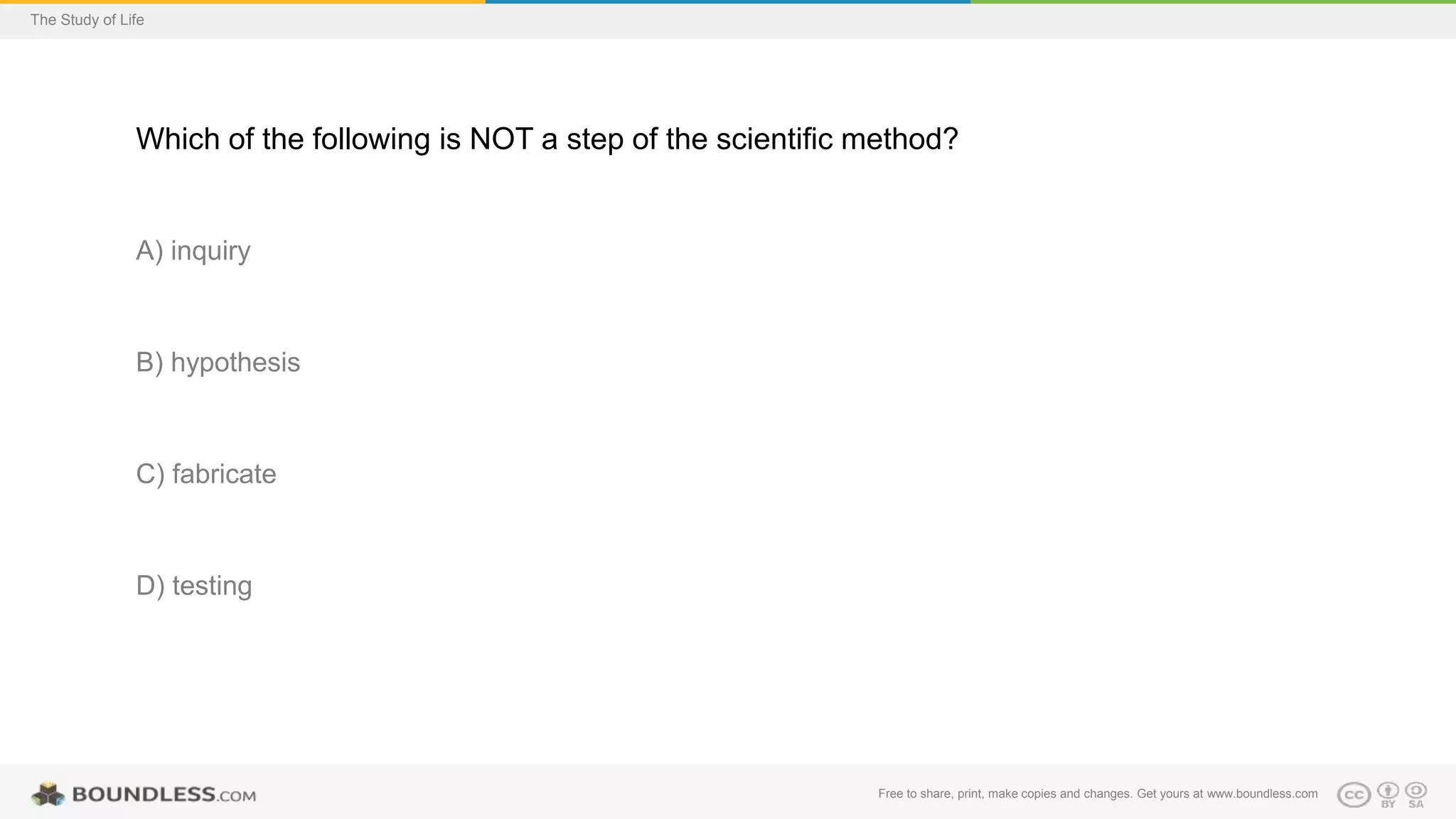 Free to share, print, make copies and changes. Get yours at www.boundless.com
The Study of Life
Which of the following is NOT a step of the scientific method?
A) inquiry
B) hypothesis
C) fabricate
D) testing
 
